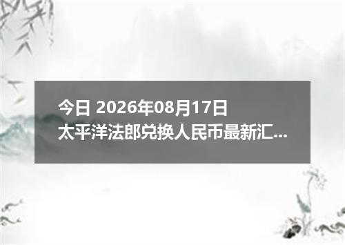 今日 2026年08月17日 太平洋法郎兑换人民币最新汇率行情