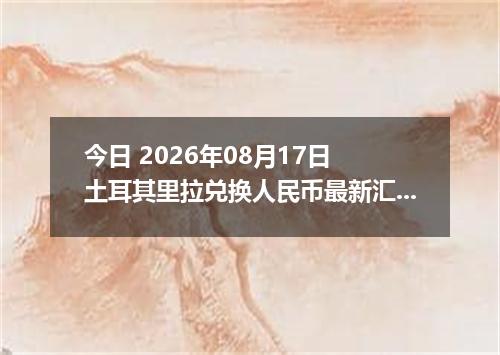 今日 2026年08月17日 土耳其里拉兑换人民币最新汇率行情