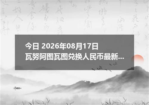 今日 2026年08月17日 瓦努阿图瓦图兑换人民币最新汇率行情