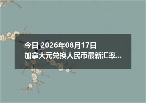 今日 2026年08月17日 加拿大元兑换人民币最新汇率行情