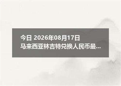 今日 2026年08月17日 马来西亚林吉特兑换人民币最新汇率行情