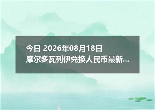 今日 2026年08月18日 摩尔多瓦列伊兑换人民币最新汇率行情