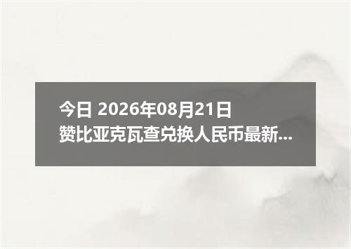 今日 2026年08月21日 赞比亚克瓦查兑换人民币最新汇率行情