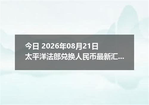 今日 2026年08月21日 太平洋法郎兑换人民币最新汇率行情