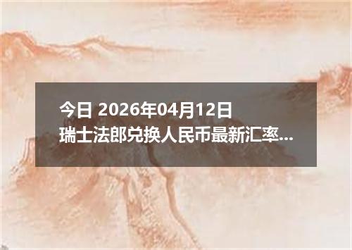 今日 2026年04月12日 瑞士法郎兑换人民币最新汇率行情