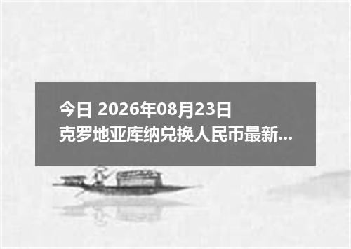 今日 2026年08月23日 克罗地亚库纳兑换人民币最新汇率行情