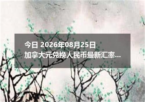 今日 2026年08月25日 加拿大元兑换人民币最新汇率行情