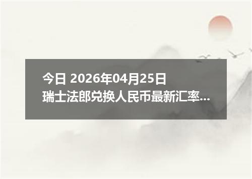 今日 2026年04月25日 瑞士法郎兑换人民币最新汇率行情