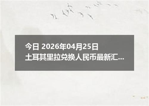 今日 2026年04月25日 土耳其里拉兑换人民币最新汇率行情