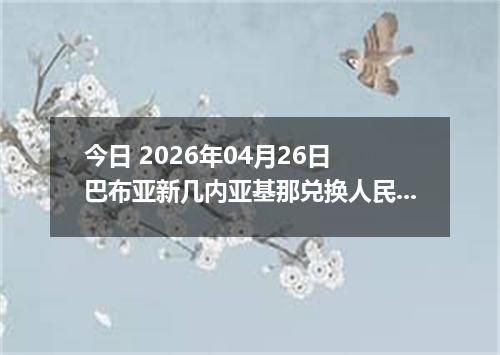 今日 2026年04月26日 巴布亚新几内亚基那兑换人民币最新汇率行情