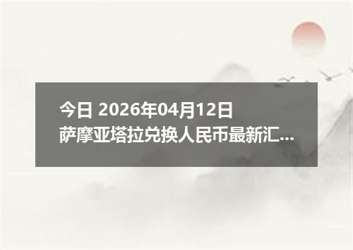 今日 2026年04月12日 萨摩亚塔拉兑换人民币最新汇率行情