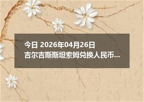 今日 2026年04月26日 吉尔吉斯斯坦索姆兑换人民币最新汇率行情