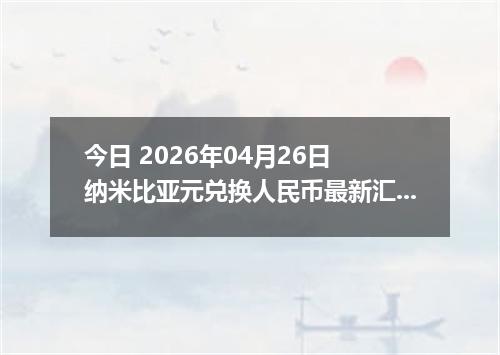 今日 2026年04月26日 纳米比亚元兑换人民币最新汇率行情