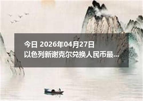 今日 2026年04月27日 以色列新谢克尔兑换人民币最新汇率行情