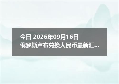 今日 2026年09月16日 俄罗斯卢布兑换人民币最新汇率行情
