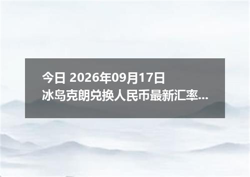 今日 2026年09月17日 冰岛克朗兑换人民币最新汇率行情