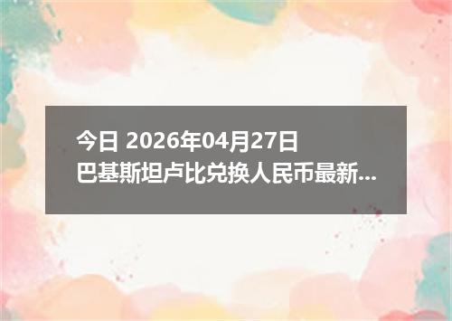 今日 2026年04月27日 巴基斯坦卢比兑换人民币最新汇率行情