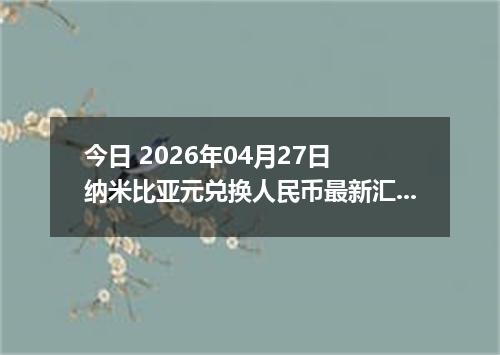 今日 2026年04月27日 纳米比亚元兑换人民币最新汇率行情