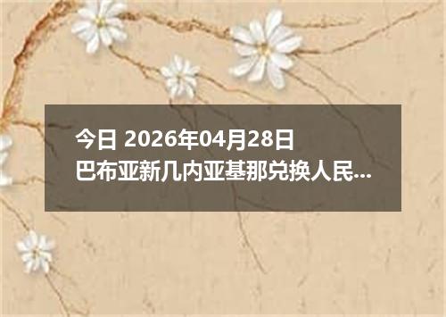 今日 2026年04月28日 巴布亚新几内亚基那兑换人民币最新汇率行情