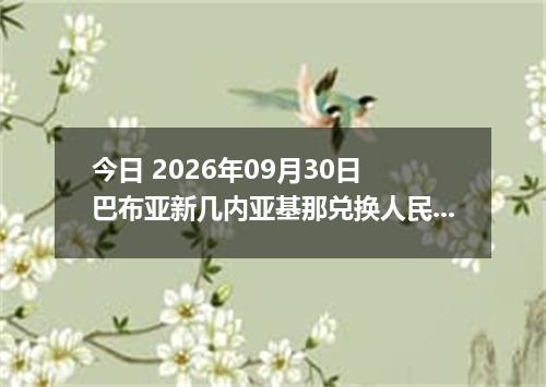 今日 2026年09月30日 巴布亚新几内亚基那兑换人民币最新汇率行情