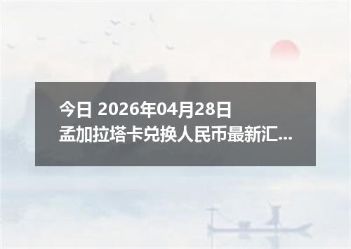今日 2026年04月28日 孟加拉塔卡兑换人民币最新汇率行情