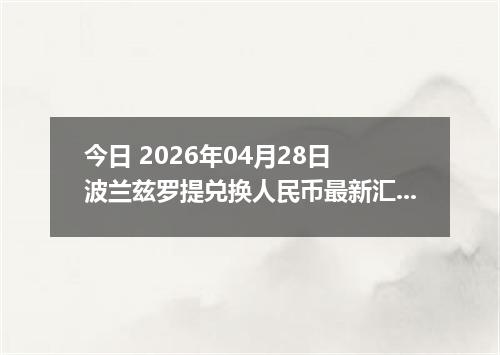 今日 2026年04月28日 波兰兹罗提兑换人民币最新汇率行情