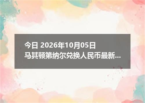 今日 2026年10月05日 马其顿第纳尔兑换人民币最新汇率行情