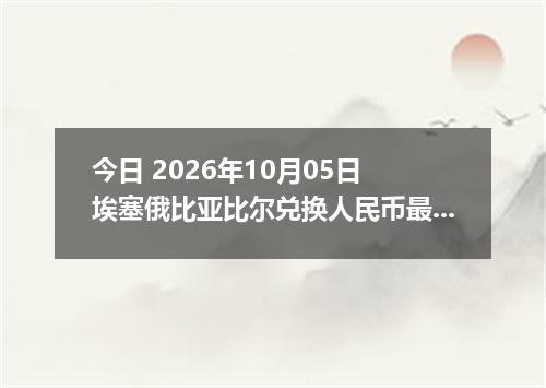 今日 2026年10月05日 埃塞俄比亚比尔兑换人民币最新汇率行情