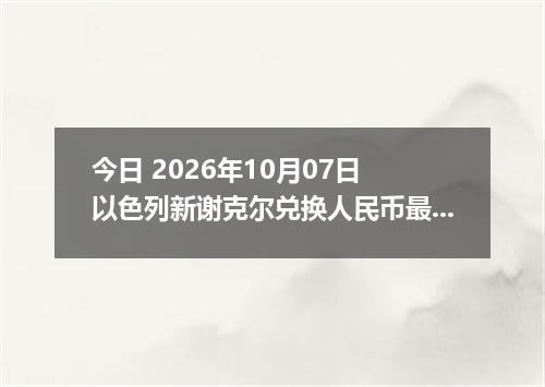 今日 2026年10月07日 以色列新谢克尔兑换人民币最新汇率行情