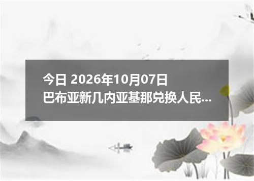 今日 2026年10月07日 巴布亚新几内亚基那兑换人民币最新汇率行情
