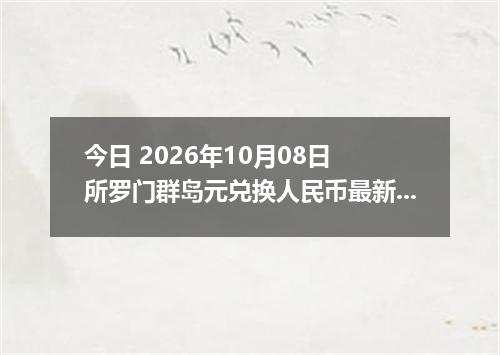今日 2026年10月08日 所罗门群岛元兑换人民币最新汇率行情