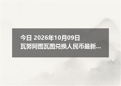 今日 2026年10月09日 瓦努阿图瓦图兑换人民币最新汇率行情