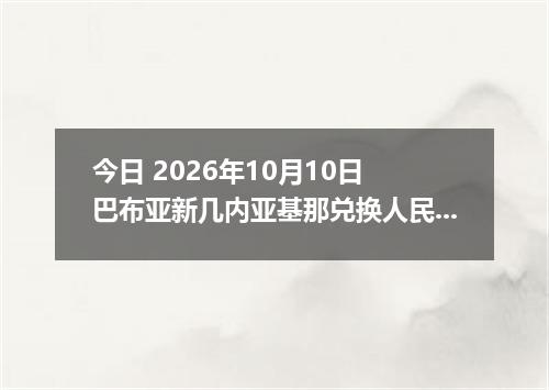 今日 2026年10月10日 巴布亚新几内亚基那兑换人民币最新汇率行情