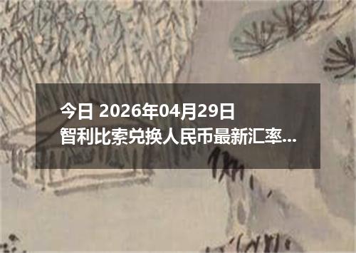今日 2026年04月29日 智利比索兑换人民币最新汇率行情