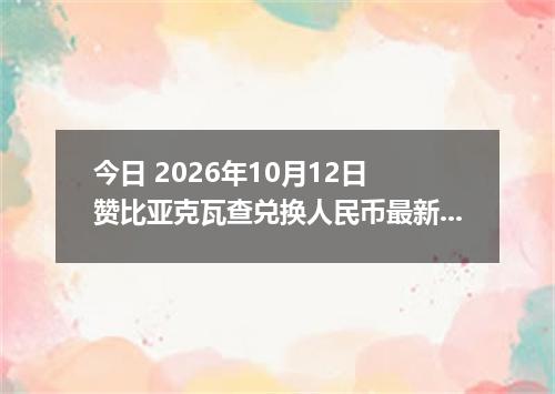 今日 2026年10月12日 赞比亚克瓦查兑换人民币最新汇率行情