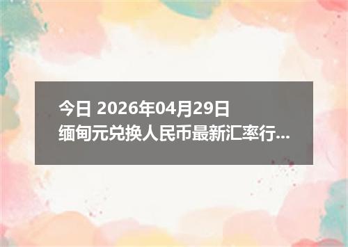 今日 2026年04月29日 缅甸元兑换人民币最新汇率行情