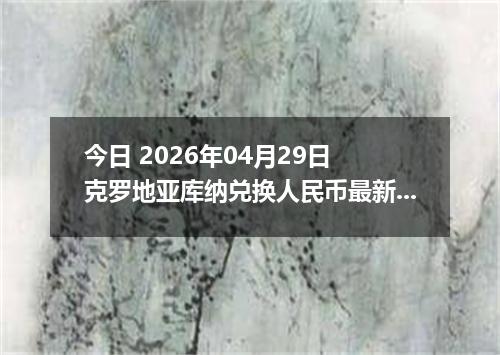 今日 2026年04月29日 克罗地亚库纳兑换人民币最新汇率行情