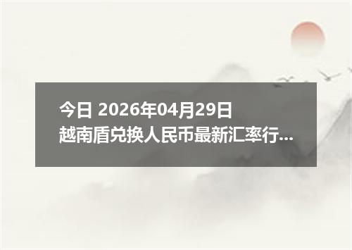 今日 2026年04月29日 越南盾兑换人民币最新汇率行情