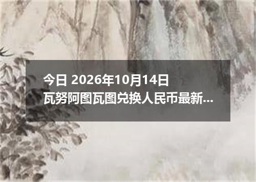 今日 2026年10月14日 瓦努阿图瓦图兑换人民币最新汇率行情