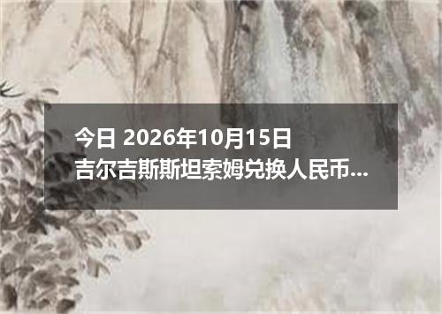 今日 2026年10月15日 吉尔吉斯斯坦索姆兑换人民币最新汇率行情