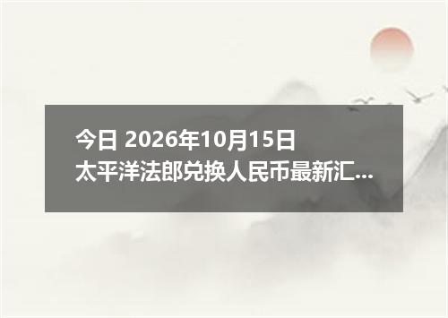 今日 2026年10月15日 太平洋法郎兑换人民币最新汇率行情