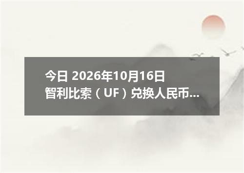 今日 2026年10月16日 智利比索（UF）兑换人民币最新汇率行情