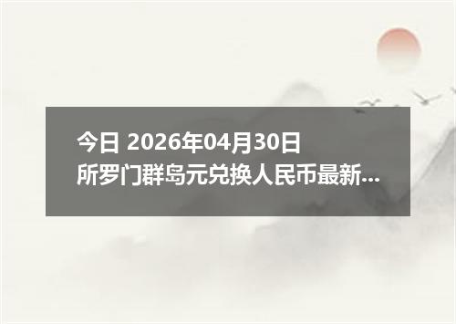 今日 2026年04月30日 所罗门群岛元兑换人民币最新汇率行情