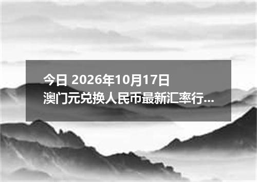 今日 2026年10月17日 澳门元兑换人民币最新汇率行情