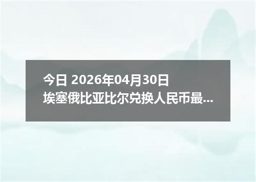 今日 2026年04月30日 埃塞俄比亚比尔兑换人民币最新汇率行情