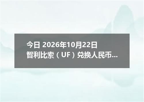 今日 2026年10月22日 智利比索（UF）兑换人民币最新汇率行情