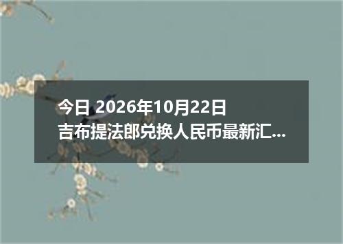 今日 2026年10月22日 吉布提法郎兑换人民币最新汇率行情