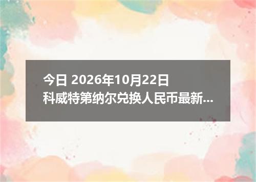 今日 2026年10月22日 科威特第纳尔兑换人民币最新汇率行情