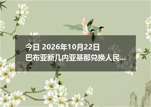 今日 2026年10月22日 巴布亚新几内亚基那兑换人民币最新汇率行情
