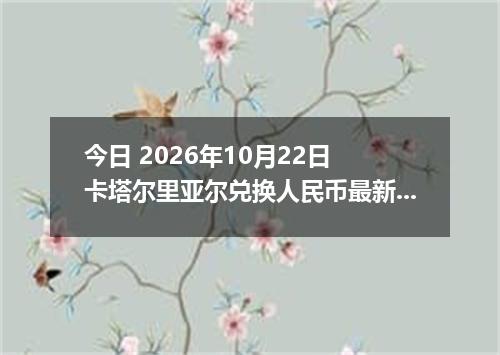 今日 2026年10月22日 卡塔尔里亚尔兑换人民币最新汇率行情